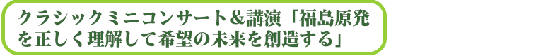クラシックミニコンサート&講演「福島原発を正しく理解して希望の未来を創造する」